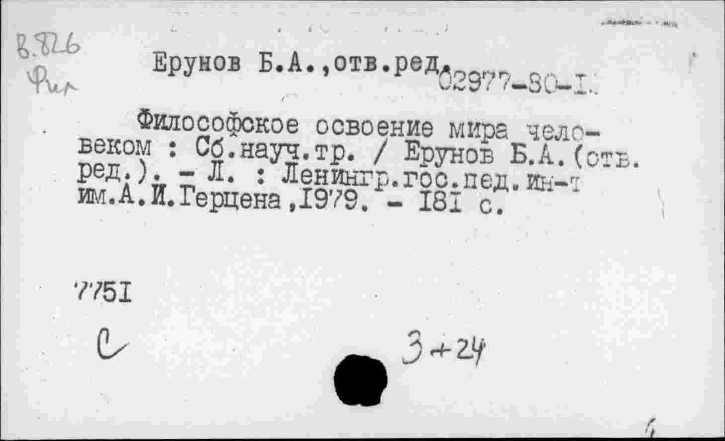 ﻿
Врунов Б.А.,отв.редл . т
Философское освоение мира человеком : Сб.науч.тр. / Ерунов Б.А.(о ^'л п 7	• Ленингр.гоо.пед. ин-л
им.А.И.Герцена,1979. - 181 с7
7751
-и